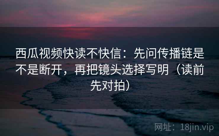 西瓜视频快读不快信：先问传播链是不是断开，再把镜头选择写明（读前先对拍）