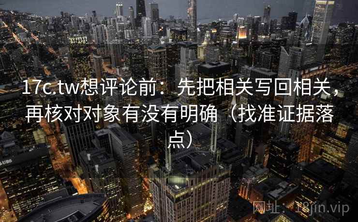 17c.tw想评论前：先把相关写回相关，再核对对象有没有明确（找准证据落点）