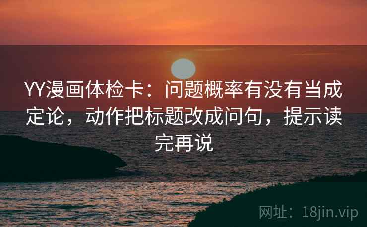 YY漫画体检卡：问题概率有没有当成定论，动作把标题改成问句，提示读完再说