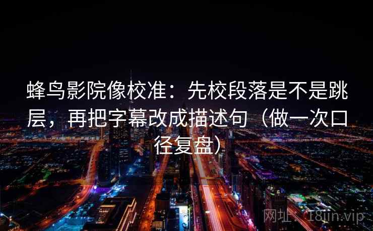 蜂鸟影院像校准：先校段落是不是跳层，再把字幕改成描述句（做一次口径复盘）