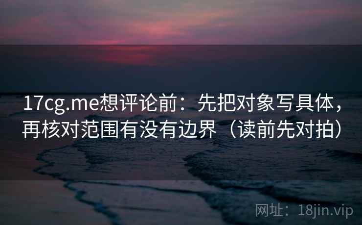 17cg.me想评论前：先把对象写具体，再核对范围有没有边界（读前先对拍）