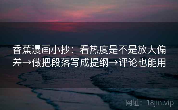 香蕉漫画小抄：看热度是不是放大偏差→做把段落写成提纲→评论也能用