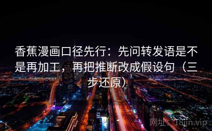 香蕉漫画口径先行：先问转发语是不是再加工，再把推断改成假设句（三步还原）