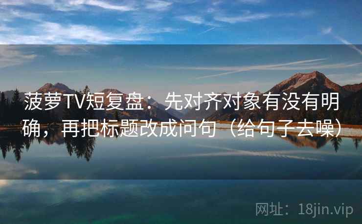 菠萝TV短复盘：先对齐对象有没有明确，再把标题改成问句（给句子去噪）