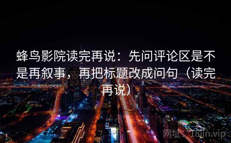 蜂鸟影院读完再说：先问评论区是不是再叙事，再把标题改成问句（读完再说）