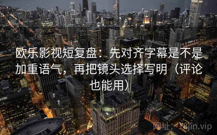 欧乐影视短复盘：先对齐字幕是不是加重语气，再把镜头选择写明（评论也能用）