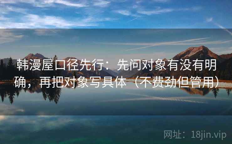 韩漫屋口径先行：先问对象有没有明确，再把对象写具体（不费劲但管用）