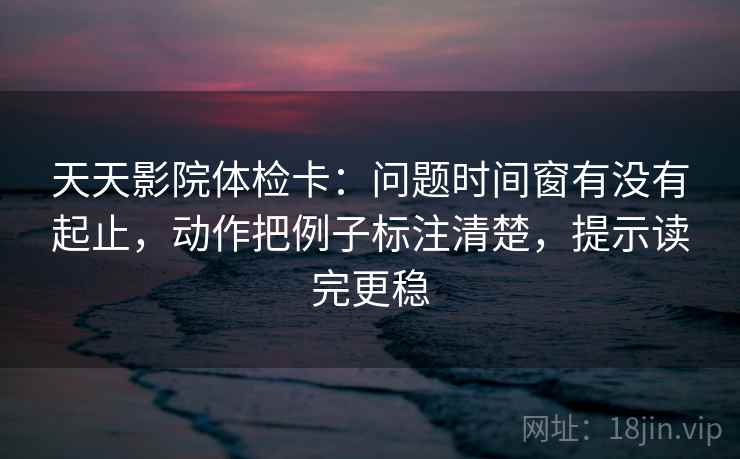 天天影院体检卡：问题时间窗有没有起止，动作把例子标注清楚，提示读完更稳