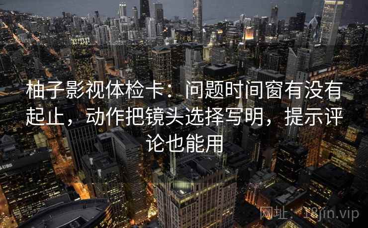 柚子影视体检卡:问题时间窗有没有起止,动作把镜头选择写明,提示评论也能用 柚子影视体检卡:问题时间窗有没有起止,动作把镜头选择写明,提示评论也能用