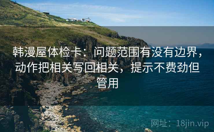 韩漫屋体检卡:问题范围有没有边界,动作把相关写回相关,提示不费劲但管用