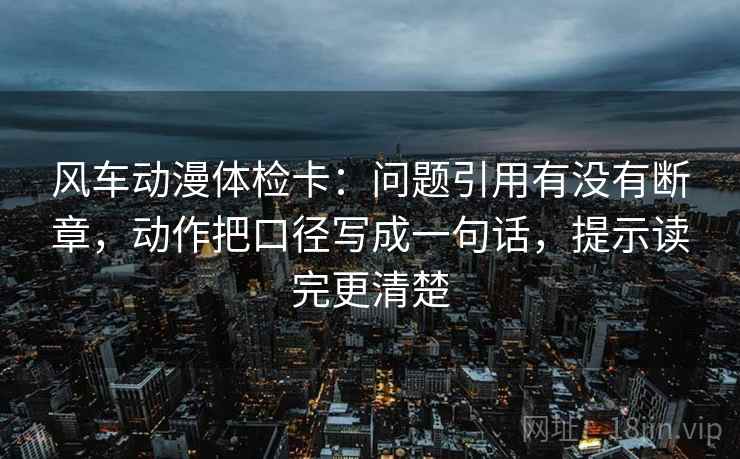风车动漫体检卡:问题引用有没有断章,动作把口径写成一句话,提示读完更清楚 风车动漫体检卡:问题引用有没有断章,动作把口径写成一句话,提示读完更清楚