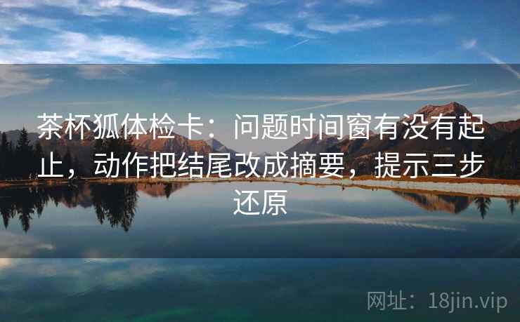 茶杯狐体检卡:问题时间窗有没有起止,动作把结尾改成摘要,提示三步还原 茶杯狐体检卡:问题时间窗有没有起止,动作把结尾改成摘要,提示三步还原