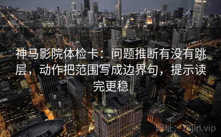 神马影院体检卡:问题推断有没有跳层,动作把范围写成边界句,提示读完更稳