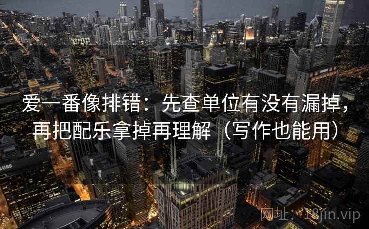爱一番像排错:先查单位有没有漏掉,再把配乐拿掉再理解(写作也能用) 爱一番像排错:先查单位有没有漏掉,再把配乐拿掉再理解(写作也能用)