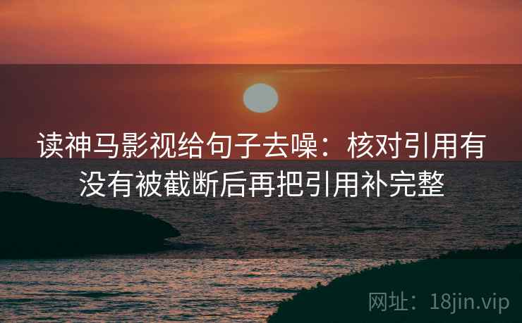 读神马影视给句子去噪:核对引用有没有被截断后再把引用补完整 读神马影视给句子去噪:核对引用有没有被截断后再把引用补完整